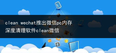 clean wechat推出微信pc内存深度清理软件clean微信