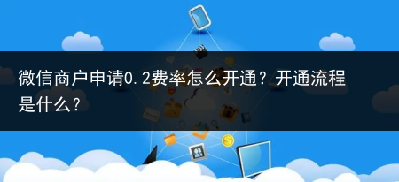 微信商户申请0.2费率怎么开通?开通流程是什么?