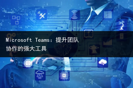 Microsoft Teams：提升团队协作的强大工具