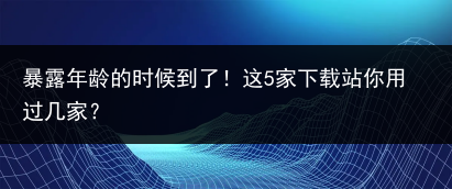 暴露年龄的时候到了！这5家下载站你用过几家？